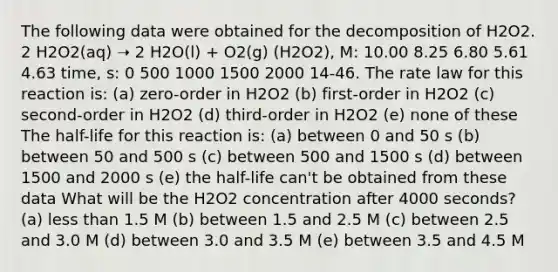 The following data were obtained for the decomposition of H2O2. 2 H2O2(aq) ➝ 2 H2O(l) + O2(g) (H2O2), M: 10.00 8.25 6.80 5.61 4.63 time, s: 0 500 1000 1500 2000 14-46. The rate law for this reaction is: (a) zero-order in H2O2 (b) first-order in H2O2 (c) second-order in H2O2 (d) third-order in H2O2 (e) none of these The half-life for this reaction is: (a) between 0 and 50 s (b) between 50 and 500 s (c) between 500 and 1500 s (d) between 1500 and 2000 s (e) the half-life can't be obtained from these data What will be the H2O2 concentration after 4000 seconds? (a) less than 1.5 M (b) between 1.5 and 2.5 M (c) between 2.5 and 3.0 M (d) between 3.0 and 3.5 M (e) between 3.5 and 4.5 M