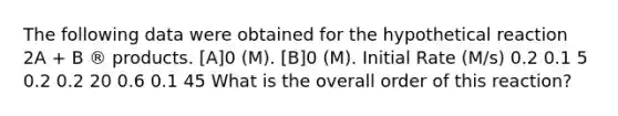 The following data were obtained for the hypothetical reaction 2A + B ® products. [A]0 (M). [B]0 (M). Initial Rate (M/s) 0.2 0.1 5 0.2 0.2 20 0.6 0.1 45 What is the overall order of this reaction?