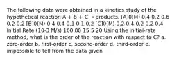 The following data were obtained in a kinetics study of the hypothetical reaction A + B + C → products. [A]0(M) 0.4 0.2 0.6 0.2 0.2 [B]0(M) 0.4 0.4 0.1 0.1 0.2 [C]0(M) 0.2 0.4 0.2 0.2 0.4 Initial Rate (10-3 M/s) 160 80 15 5 20 Using the initial-rate method, what is the order of the reaction with respect to C? a. zero-order b. first-order c. second-order d. third-order e. impossible to tell from the data given