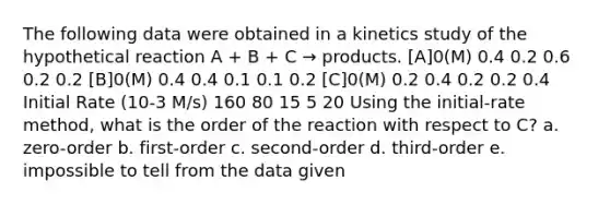 The following data were obtained in a kinetics study of the hypothetical reaction A + B + C → products. [A]0(M) 0.4 0.2 0.6 0.2 0.2 [B]0(M) 0.4 0.4 0.1 0.1 0.2 [C]0(M) 0.2 0.4 0.2 0.2 0.4 Initial Rate (10-3 M/s) 160 80 15 5 20 Using the initial-rate method, what is the order of the reaction with respect to C? a. zero-order b. first-order c. second-order d. third-order e. impossible to tell from the data given