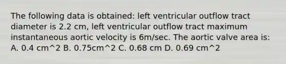 The following data is obtained: left ventricular outflow tract diameter is 2.2 cm, left ventricular outflow tract maximum instantaneous aortic velocity is 6m/sec. The aortic valve area is: A. 0.4 cm^2 B. 0.75cm^2 C. 0.68 cm D. 0.69 cm^2