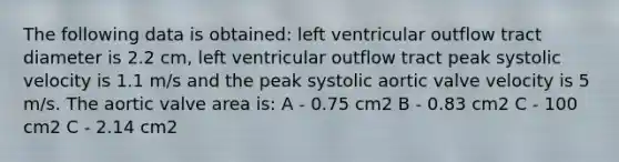 The following data is obtained: left ventricular outflow tract diameter is 2.2 cm, left ventricular outflow tract peak systolic velocity is 1.1 m/s and the peak systolic aortic valve velocity is 5 m/s. The aortic valve area is: A - 0.75 cm2 B - 0.83 cm2 C - 100 cm2 C - 2.14 cm2