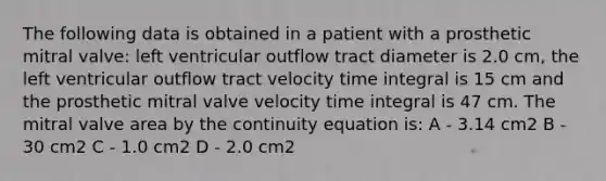 The following data is obtained in a patient with a prosthetic mitral valve: left ventricular outflow tract diameter is 2.0 cm, the left ventricular outflow tract velocity time integral is 15 cm and the prosthetic mitral valve velocity time integral is 47 cm. The mitral valve area by the continuity equation is: A - 3.14 cm2 B - 30 cm2 C - 1.0 cm2 D - 2.0 cm2