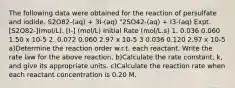 The following data were obtained for the reaction of persulfate and iodide. S2O82-(aq) + 3I-(aq) "2SO42-(aq) + I3-(aq) Expt. [S2O82-](mol/L). [I-] (mol/L) Initial Rate (mol/L.s) 1. 0.036 0.060 1.50 x 10-5 2. 0.072 0.060 2.97 x 10-5 3 0.036 0.120 2.97 x 10-5 a)Determine the reaction order w.r.t. each reactant. Write the rate law for the above reaction. b)Calculate the rate constant, k, and give its appropriate units. c)Calculate the reaction rate when each reactant concentration is 0.20 M.