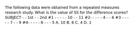 The following data were obtained from a repeated measures research study. What is the value of SS for the difference scores? SUBJECT - - 1st - - 2nd #1 - - - - - 10 - - 11 #2- - - - - 4 - - 6 #3 - - - - - 7 - - 9 #4- - - - - 6 - - - 5 A. 10 B. 6 C. 4 D. 1