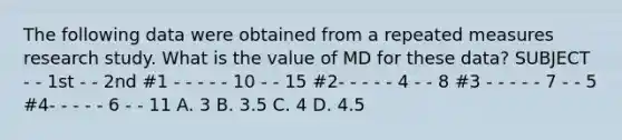 The following data were obtained from a repeated measures research study. What is the value of MD for these data? SUBJECT - - 1st - - 2nd #1 - - - - - 10 - - 15 #2- - - - - 4 - - 8 #3 - - - - - 7 - - 5 #4- - - - - 6 - - 11 A. 3 B. 3.5 C. 4 D. 4.5