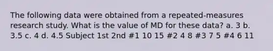 The following data were obtained from a repeated-measures research study. What is the value of MD for these data? a. 3 b. 3.5 c. 4 d. 4.5 Subject 1st 2nd #1 10 15 #2 4 8 #3 7 5 #4 6 11