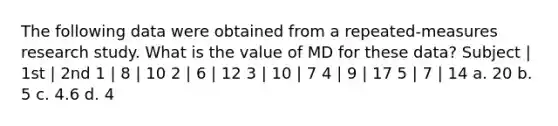 The following data were obtained from a repeated-measures research study. What is the value of MD for these data? Subject | 1st | 2nd 1 | 8 | 10 2 | 6 | 12 3 | 10 | 7 4 | 9 | 17 5 | 7 | 14 a. 20 b. 5 c. 4.6 d. 4