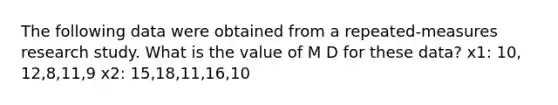 The following data were obtained from a repeated-measures research study. What is the value of M D for these data? x1: 10, 12,8,11,9 x2: 15,18,11,16,10