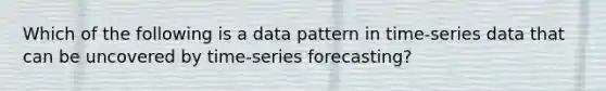 Which of the following is a data pattern in time-series data that can be uncovered by time-series forecasting?