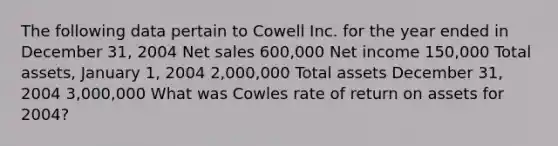 The following data pertain to Cowell Inc. for the year ended in December 31, 2004 Net sales 600,000 Net income 150,000 Total assets, January 1, 2004 2,000,000 Total assets December 31, 2004 3,000,000 What was Cowles rate of return on assets for 2004?