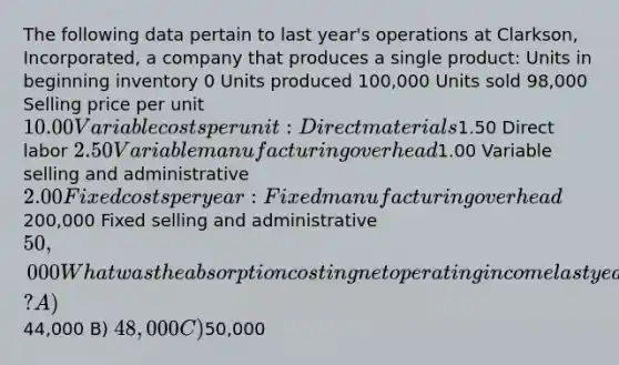 The following data pertain to last year's operations at Clarkson, Incorporated, a company that produces a single product: Units in beginning inventory 0 Units produced 100,000 Units sold 98,000 Selling price per unit 10.00 Variable costs per unit: Direct materials1.50 Direct labor 2.50 Variable manufacturing overhead1.00 Variable selling and administrative 2.00 Fixed costs per year: Fixed manufacturing overhead200,000 Fixed selling and administrative 50,000 What was the absorption costing net operating income last year? A)44,000 B) 48,000 C)50,000