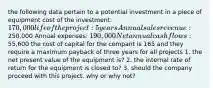 the following data pertain to a potential investment in a piece of equipment cost of the investment: 170,000 life of the project: 5 years Annual sales revenue:250,000 Annual expenses: 190,000 Net annual cashflows:55,600 the cost of capital for the compant is 165 and they require a maximum payback of three years for all projects 1. the net present value of the equipment is? 2. the internal rate of return for the equipment is closed to? 3. should the company proceed with this project. why or why not?