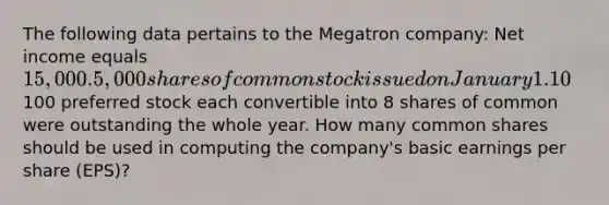 The following data pertains to the Megatron company: Net income equals 15,000. 5,000 shares of common stock issued on January 1. 10% stock dividend issued on June 1. 1000 shares of common stock were repurchased on July 1. 1000 shares of 10%, par100 preferred stock each convertible into 8 shares of common were outstanding the whole year. How many common shares should be used in computing the company's basic earnings per share (EPS)?