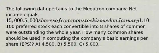 The following data pertains to the Megatron company: Net income equals 15,000. 5,000 shares of common stock issued on January 1. 10% stock dividend issued on June 1. 1000 shares of common stock were repurchased on July 1. 1000 shares of 10%, par100 preferred stock each convertible into 8 shares of common were outstanding the whole year. How many common shares should be used in computing the company's basic earnings per share (EPS)? A) 4,500. B) 5,500. C) 5,000.