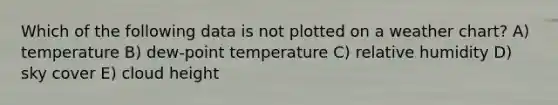 Which of the following data is not plotted on a weather chart? A) temperature B) dew-point temperature C) relative humidity D) sky cover E) cloud height