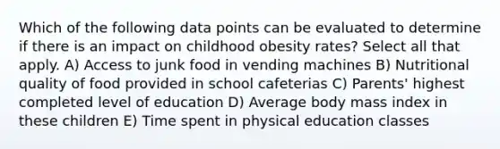 Which of the following data points can be evaluated to determine if there is an impact on childhood obesity rates? Select all that apply. A) Access to junk food in vending machines B) Nutritional quality of food provided in school cafeterias C) Parents' highest completed level of education D) Average body mass index in these children E) Time spent in physical education classes