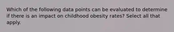 Which of the following data points can be evaluated to determine if there is an impact on childhood obesity rates? Select all that apply.