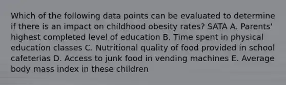 Which of the following data points can be evaluated to determine if there is an impact on childhood obesity rates? SATA A. Parents' highest completed level of education B. Time spent in physical education classes C. Nutritional quality of food provided in school cafeterias D. Access to junk food in vending machines E. Average body mass index in these children