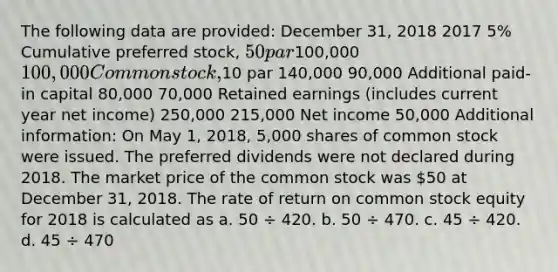 The following data are provided: December 31, 2018 2017 5% Cumulative preferred stock, 50 par100,000 100,000 Common stock,10 par 140,000 90,000 Additional paid-in capital 80,000 70,000 Retained earnings (includes current year net income) 250,000 215,000 Net income 50,000 Additional information: On May 1, 2018, 5,000 shares of common stock were issued. The preferred dividends were not declared during 2018. The market price of the common stock was 50 at December 31, 2018. The rate of return on common stock equity for 2018 is calculated as a. 50 ÷ 420. b. 50 ÷ 470. c. 45 ÷ 420. d. 45 ÷ 470