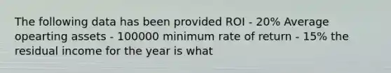 The following data has been provided ROI - 20% Average opearting assets - 100000 minimum rate of return - 15% the residual income for the year is what