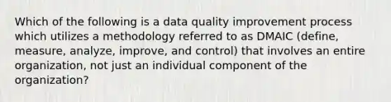 Which of the following is a data quality improvement process which utilizes a methodology referred to as DMAIC (define, measure, analyze, improve, and control) that involves an entire organization, not just an individual component of the organization?