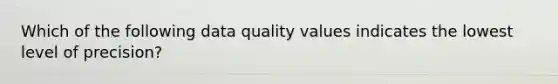 Which of the following data quality values indicates the lowest level of precision?