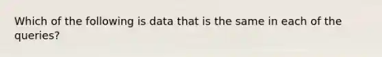 Which of the following is data that is the same in each of the queries?