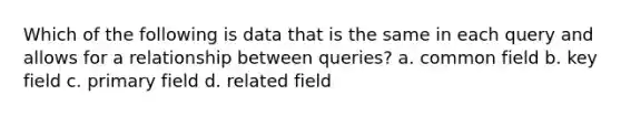 Which of the following is data that is the same in each query and allows for a relationship between queries? a. common field b. key field c. primary field d. related field