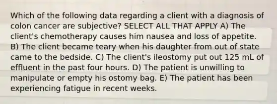 Which of the following data regarding a client with a diagnosis of colon cancer are subjective? SELECT ALL THAT APPLY A) The client's chemotherapy causes him nausea and loss of appetite. B) The client became teary when his daughter from out of state came to the bedside. C) The client's ileostomy put out 125 mL of effluent in the past four hours. D) The patient is unwilling to manipulate or empty his ostomy bag. E) The patient has been experiencing fatigue in recent weeks.