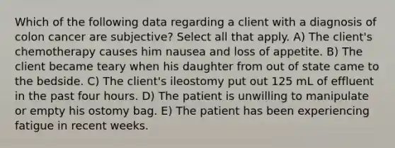 Which of the following data regarding a client with a diagnosis of colon cancer are subjective? Select all that apply. A) The client's chemotherapy causes him nausea and loss of appetite. B) The client became teary when his daughter from out of state came to the bedside. C) The client's ileostomy put out 125 mL of effluent in the past four hours. D) The patient is unwilling to manipulate or empty his ostomy bag. E) The patient has been experiencing fatigue in recent weeks.