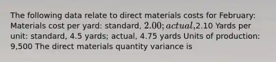 The following data relate to direct materials costs for February: Materials cost per yard: standard, 2.00; actual,2.10 Yards per unit: standard, 4.5 yards; actual, 4.75 yards Units of production: 9,500 The direct materials quantity variance is