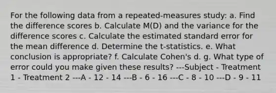 For the following data from a repeated-measures study: a. Find the difference scores b. Calculate M(D) and the variance for the difference scores c. Calculate the estimated standard error for the mean difference d. Determine the t-statistics. e. What conclusion is appropriate? f. Calculate Cohen's d. g. What type of error could you make given these results? ---Subject - Treatment 1 - Treatment 2 ---A - 12 - 14 ---B - 6 - 16 ---C - 8 - 10 ---D - 9 - 11