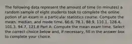 The following data represent the amount of time​ (in minutes) a random sample of eight students took to complete the online potion of an exam in a particular statistics course. Compute the​ mean, median, and mode time. 66.6​, 78.1​, 88.9​, 110.1​, 128.4​, 101.3​, 94.7​, 121.8 Part A: Compute the mean exam time. Select the correct choice below​ and, if​ necessary, fill in the answer box to complete your choice.