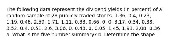 The following data represent the dividend yields​ (in percent) of a random sample of 28 publicly traded stocks. 1.36, 0.4, 0.23, 1.19, 0.48, 2.59, 1.71, 1.11, 0.33, 0.66, 0, 0, 3.17, 0.34, 0.38, 3.52, 0.4, 0.51, 2.6, 3.06, 0, 0.48, 0, 0.05, 1.45, 1.91, 2.08, 0.36 a. What is the five number summary? b. Determine the shape