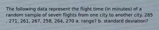 The following data represent the flight time​ (in minutes) of a random sample of seven flights from one city to another city. 285​, 271​, 261​, 267​, 258​, 264​, 270 a. range? b. standard deviation?