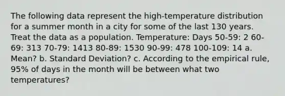 The following data represent the​ high-temperature distribution for a summer month in a city for some of the last 130 years. Treat the data as a population. Temperature: Days ​50-59: 2 ​60-69: 313 ​70-79: 1413 ​80-89: 1530 ​90-99: 478 ​100-109: 14 a. Mean? b. Standard Deviation? c. According to the empirical​ rule, 95% of days in the month will be between what two​ temperatures?