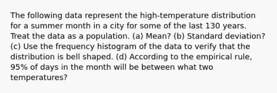 The following data represent the​ high-temperature distribution for a summer month in a city for some of the last 130 years. Treat the data as a population. (a) Mean? (b) Standard deviation? (c) Use the frequency histogram of the data to verify that the distribution is bell shaped. (d) According to the empirical​ rule, 95% of days in the month will be between what two​ temperatures?