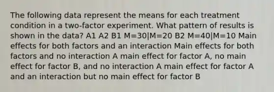 The following data represent the means for each treatment condition in a two-factor experiment. What pattern of results is shown in the data? A1 A2 B1 M=30|M=20 B2 M=40|M=10 Main effects for both factors and an interaction Main effects for both factors and no interaction A main effect for factor A, no main effect for factor B, and no interaction A main effect for factor A and an interaction but no main effect for factor B