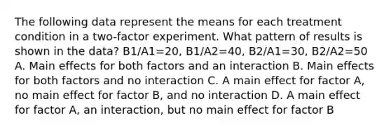 The following data represent the means for each treatment condition in a two-factor experiment. What pattern of results is shown in the data? B1/A1=20, B1/A2=40, B2/A1=30, B2/A2=50 A. Main effects for both factors and an interaction B. Main effects for both factors and no interaction C. A main effect for factor A, no main effect for factor B, and no interaction D. A main effect for factor A, an interaction, but no main effect for factor B