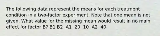 The following data represent the means for each treatment condition in a two-factor experiment. Note that one mean is not given. What value for the missing mean would result in no main effect for factor B? B1 B2 ​ A1 ​ 20 ​ 10 ​ A2 ​ 40