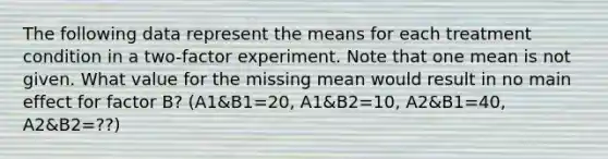 The following data represent the means for each treatment condition in a two-factor experiment. Note that one mean is not given. What value for the missing mean would result in no main effect for factor B? (A1&B1=20, A1&B2=10, A2&B1=40, A2&B2=??)