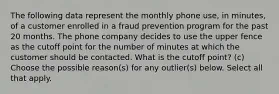 The following data represent the monthly phone​ use, in​ minutes, of a customer enrolled in a fraud prevention program for the past 20 months. The phone company decides to use the upper fence as the cutoff point for the number of minutes at which the customer should be contacted. What is the cutoff​ point? (c) Choose the possible​ reason(s) for any​ outlier(s) below. Select all that apply.