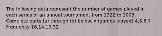 The following data represent the number of games played in each series of an annual tournament from 1922 to 2003. Complete parts​ (a) through​ (d) below. x​ (games played) 4,5,6,7 Frequency 16,14,19,32