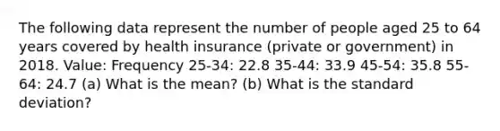 The following data represent the number of people aged 25 to 64 years covered by health insurance​ (private or​ government) in 2018. Value: Frequency 25-34: 22.8 35-44: 33.9 45-54: 35.8 55-64: 24.7 (a) What is the mean? (b) What is the standard deviation?