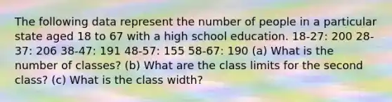 The following data represent the number of people in a particular state aged 18 to 67 with a high school education. 18-27: 200 28-37: 206 38-47: 191 48-57: 155 58-67: 190 (a) What is the number of classes? (b) What are the class limits for the second class? (c) What is the class width?