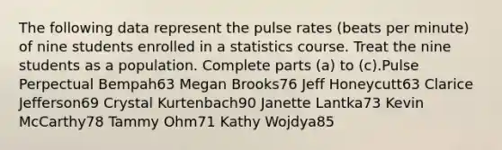 The following data represent the pulse rates​ (beats per​ minute) of nine students enrolled in a statistics course. Treat the nine students as a population. Complete parts ​(a) to ​(c).Pulse Perpectual Bempah63 Megan Brooks76 Jeff Honeycutt63 Clarice Jefferson69 Crystal Kurtenbach90 Janette Lantka73 Kevin McCarthy78 Tammy Ohm71 Kathy Wojdya85