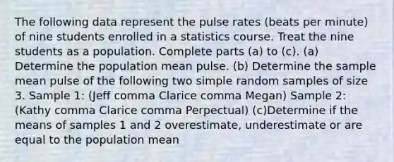 The following data represent the pulse rates​ (beats per​ minute) of nine students enrolled in a statistics course. Treat the nine students as a population. Complete parts ​(a) to ​(c). (a) Determine the population mean pulse. (b) Determine the sample mean pulse of the following two simple random samples of size 3. Sample​ 1: (Jeff comma Clarice comma Megan) Sample​ 2: (Kathy comma Clarice comma Perpectual) (c)Determine if the means of samples 1 and 2 overestimate, underestimate or are equal to the population mean