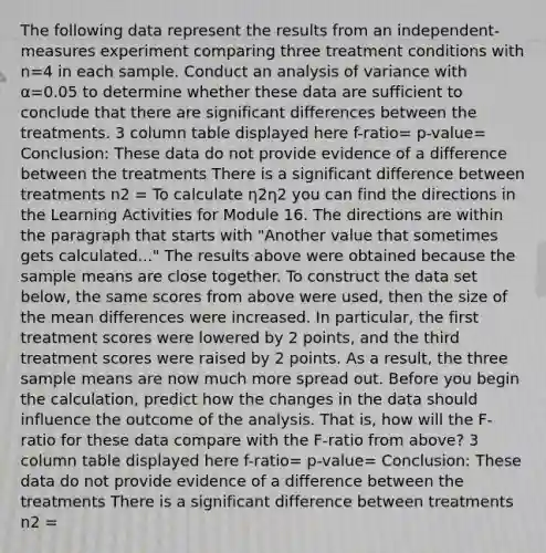 The following data represent the results from an independent-measures experiment comparing three treatment conditions with n=4 in each sample. Conduct an analysis of variance with α=0.05 to determine whether these data are sufficient to conclude that there are significant differences between the treatments. 3 column table displayed here f-ratio= p-value= Conclusion: These data do not provide evidence of a difference between the treatments There is a significant difference between treatments n2 = To calculate η2η2 you can find the directions in the Learning Activities for Module 16. The directions are within the paragraph that starts with "Another value that sometimes gets calculated..." The results above were obtained because the sample means are close together. To construct the data set below, the same scores from above were used, then the size of the mean differences were increased. In particular, the first treatment scores were lowered by 2 points, and the third treatment scores were raised by 2 points. As a result, the three sample means are now much more spread out. Before you begin the calculation, predict how the changes in the data should influence the outcome of the analysis. That is, how will the F-ratio for these data compare with the F-ratio from above? 3 column table displayed here f-ratio= p-value= Conclusion: These data do not provide evidence of a difference between the treatments There is a significant difference between treatments n2 =