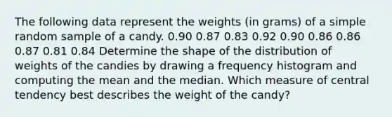 The following data represent the weights​ (in grams) of a simple random sample of a candy. 0.90 0.87 0.83 0.92 0.90 0.86 0.86 0.87 0.81 0.84 Determine the shape of the distribution of weights of the candies by drawing a frequency histogram and computing the mean and the median. Which measure of central tendency best describes the weight of the​ candy?